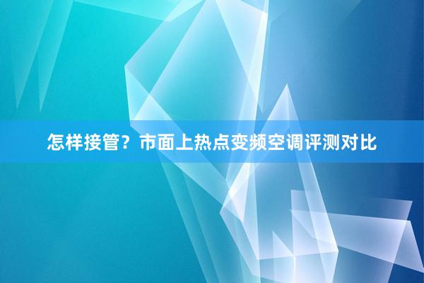 怎样接管？市面上热点变频空调评测对比